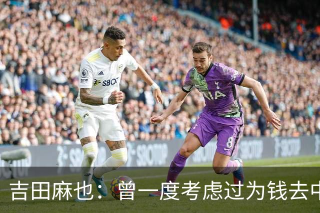 吉田麻也：曾一度考虑过为钱去中超踢球 在川岛永嗣的开导下放弃