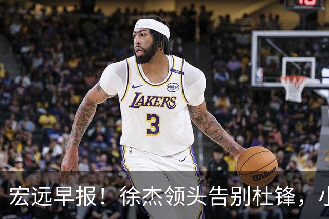 宏远早报！徐杰领头告别杜锋，小陈总2签约1留人，阿联接班人轰21+13！