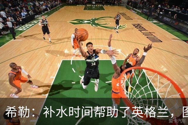 希勒：补水时间帮助了英格兰，图赫尔得以把战术想法传递给球员们