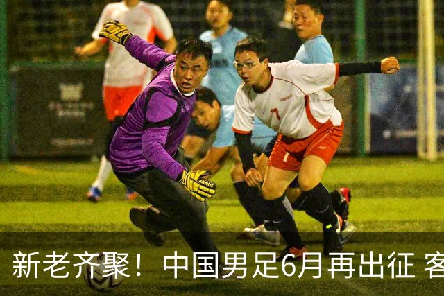 新老齐聚！中国男足6月再出征 客战新加坡主场对阵泰国