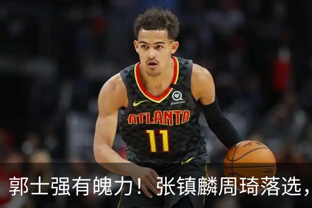 郭士强有魄力！张镇麟周琦落选，战日本队，1人挑大梁，非杨瀚森