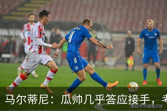 马尔蒂尼：瓜帅几乎答应接手，考虑过德罗西、格罗索